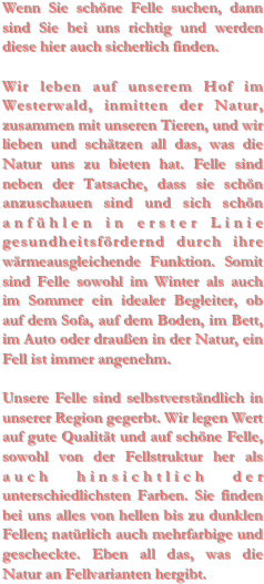 Wenn Sie schöne Felle suchen, dann sind Sie bei uns richtig und werden diese hier auch sicherlich finden.Wir leben auf unserem Hof im Westerwald, inmitten der Natur, zusammen mit unseren Tieren, und wir lieben und schätzen all das, was die Natur uns zu bieten hat. Felle sind neben der Tatsache, dass sie schön anzuschauen sind und sich schön anfühlen in erster Linie gesundheitsfördernd durch ihre wärmeausgleichende Funktion. Somit sind Felle sowohl im Winter als auch im Sommer ein idealer Begleiter, ob auf dem Sofa, auf dem Boden, im Bett, im Auto oder draußen in der Natur, ein Fell ist immer angenehm.Unsere Felle sind selbstverständlich in unserer Region gegerbt. Wir legen Wert auf gute Qualität und auf schöne Felle, sowohl von der Fellstruktur her als auch hinsichtlich der unterschiedlichsten Farben. Sie finden bei uns alles von hellen bis zu dunklen Fellen; natürlich auch mehrfarbige und gescheckte. Eben all das, was die Natur an Fellvarianten hergibt.