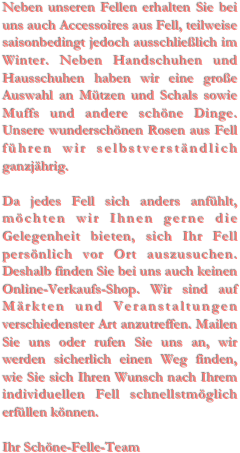 Neben unseren Fellen erhalten Sie bei uns auch Accessoires aus Fell, teilweise saisonbedingt jedoch ausschließlich im Winter. Neben Handschuhen und Hausschuhen haben wir eine große Auswahl an Mützen und Schals sowie Muffs und andere schöne Dinge. Unsere wunderschönen Rosen aus Fell führen wir selbstverständlich ganzjährig.Da jedes Fell sich anders anfühlt, möchten wir Ihnen gerne die Gelegenheit bieten, sich Ihr Fell persönlich vor Ort auszusuchen. Deshalb finden Sie bei uns auch keinen Online-Verkaufs-Shop. Wir sind auf Märkten und Veranstaltungen verschiedenster Art anzutreffen. Mailen Sie uns oder rufen Sie uns an, wir werden sicherlich einen Weg finden, wie Sie sich Ihren Wunsch nach Ihrem individuellen Fell schnellstmöglich erfüllen können.Ihr Schöne-Felle-Team